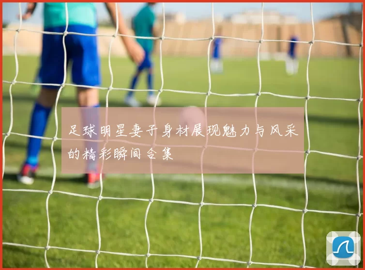 足球明星妻子身材展现魅力与风采的精彩瞬间合集