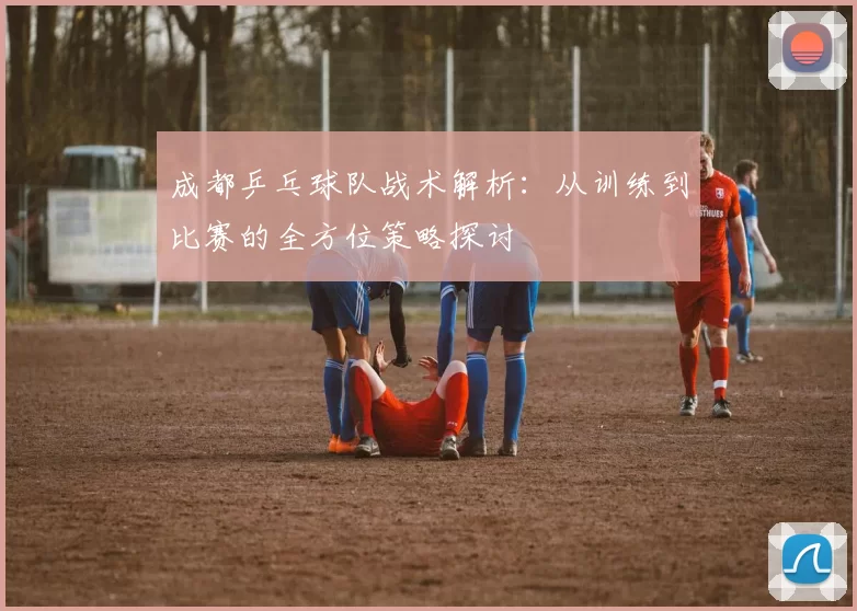 成都乒乓球队战术解析：从训练到比赛的全方位策略探讨