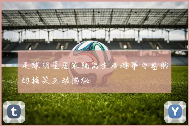 足球明星居家隔离生活趣事与卷纸的搞笑互动揭秘
