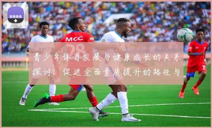 青少年体育发展与健康成长的关系探讨：促进全面素质提升的路径与策略