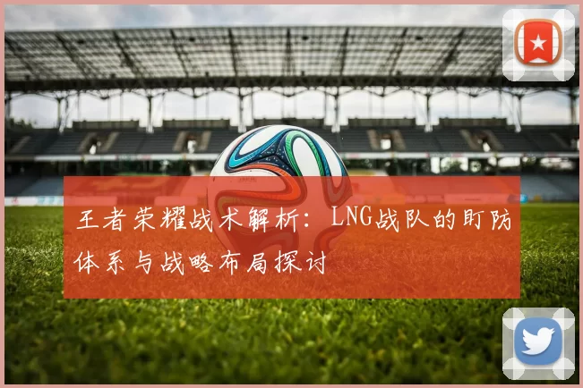 王者荣耀战术解析：LNG战队的盯防体系与战略布局探讨