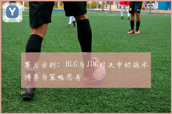 赛后分析：BLG与JDG对决中的战术博弈与策略思考