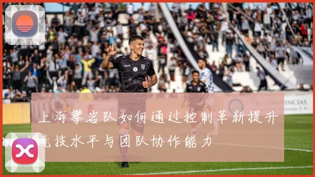 上海攀岩队如何通过控制革新提升竞技水平与团队协作能力