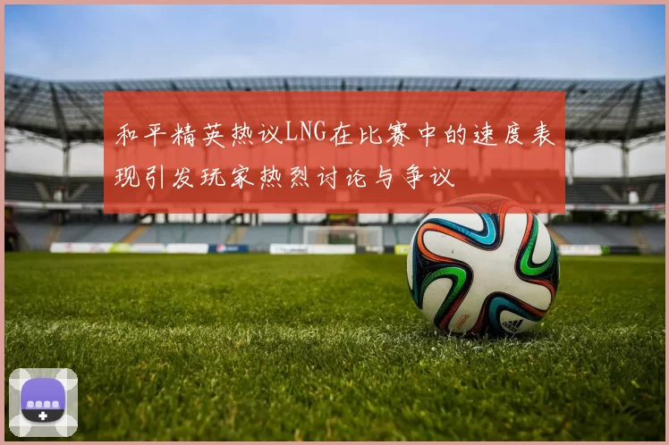 和平精英热议LNG在比赛中的速度表现引发玩家热烈讨论与争议