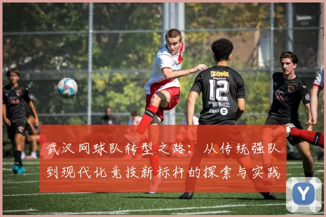 武汉网球队转型之路：从传统强队到现代化竞技新标杆的探索与实践
