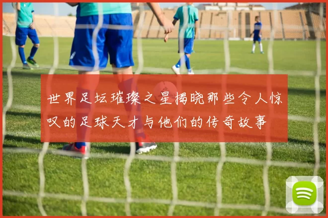 世界足坛璀璨之星揭晓那些令人惊叹的足球天才与他们的传奇故事
