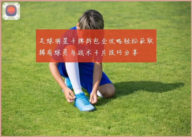 足球明星卡牌拆包全攻略轻松获取稀有球员与战术卡片技巧分享