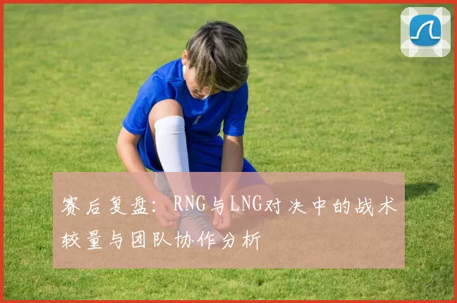 赛后复盘：RNG与LNG对决中的战术较量与团队协作分析
