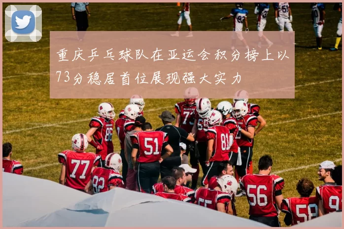 重庆乒乓球队在亚运会积分榜上以73分稳居首位展现强大实力