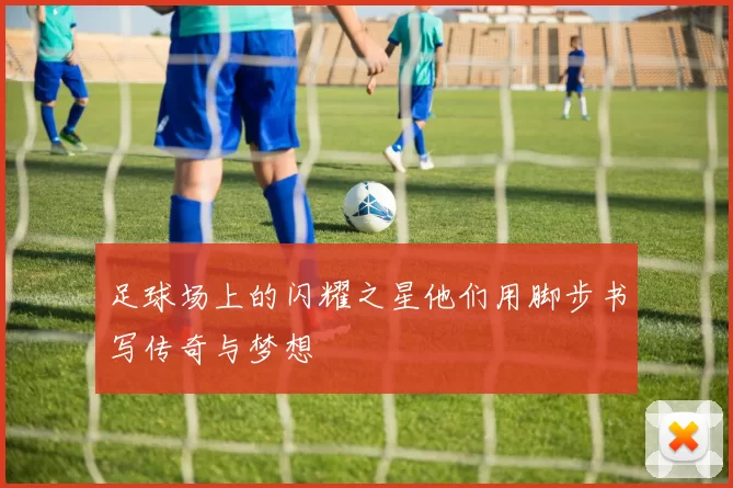 足球场上的闪耀之星他们用脚步书写传奇与梦想