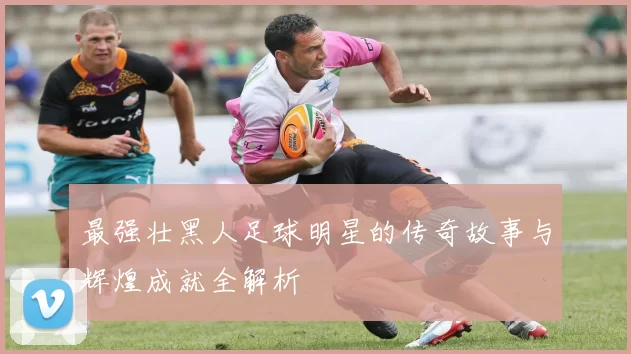 最强壮黑人足球明星的传奇故事与辉煌成就全解析