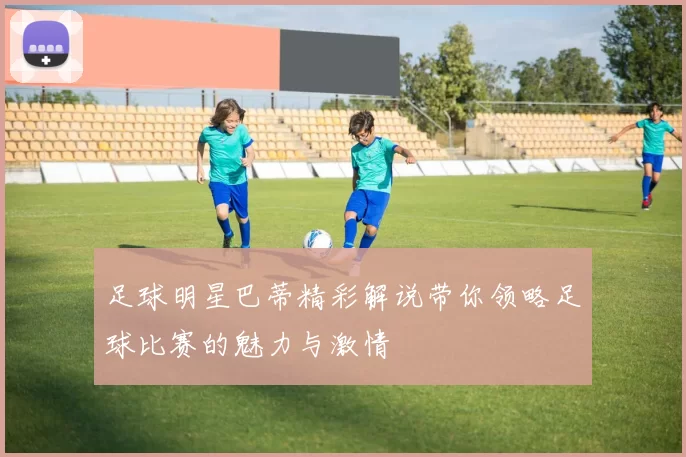 足球明星巴蒂精彩解说带你领略足球比赛的魅力与激情