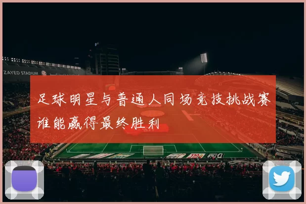 足球明星与普通人同场竞技挑战赛谁能赢得最终胜利