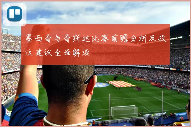 墨西哥与哥斯达比赛前瞻分析及投注建议全面解读