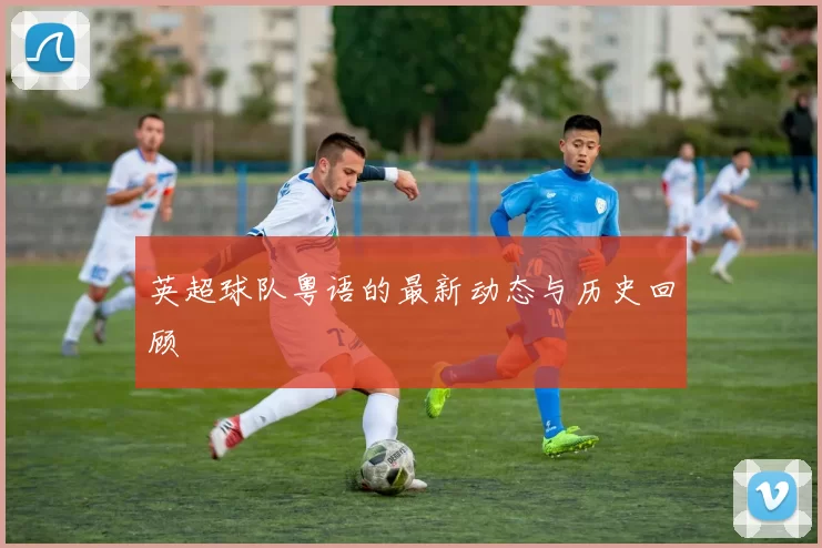 英超球队粤语的最新动态与历史回顾