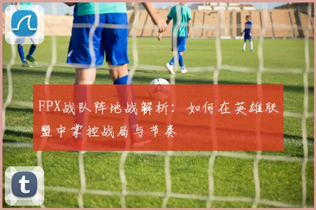 FPX战队阵地战解析：如何在英雄联盟中掌控战局与节奏