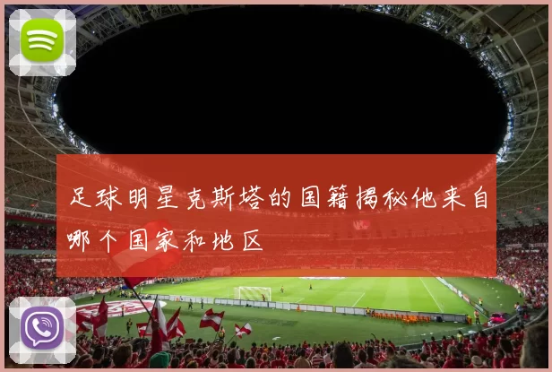 足球明星克斯塔的国籍揭秘他来自哪个国家和地区