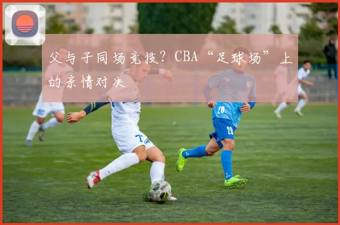 父与子同场竞技？CBA“足球场”上的亲情对决