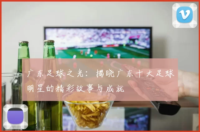 广东足球之光：揭晓广东十大足球明星的精彩故事与成就
