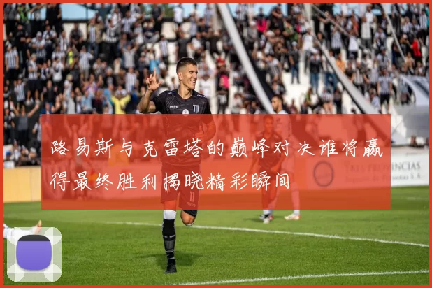 路易斯与克雷塔的巅峰对决谁将赢得最终胜利揭晓精彩瞬间