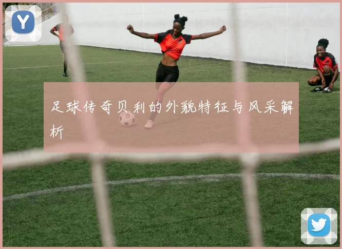 足球传奇贝利的外貌特征与风采解析