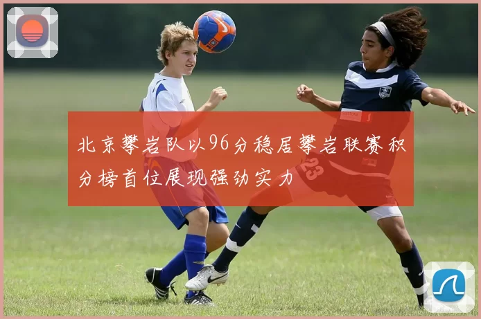 北京攀岩队以96分稳居攀岩联赛积分榜首位展现强劲实力