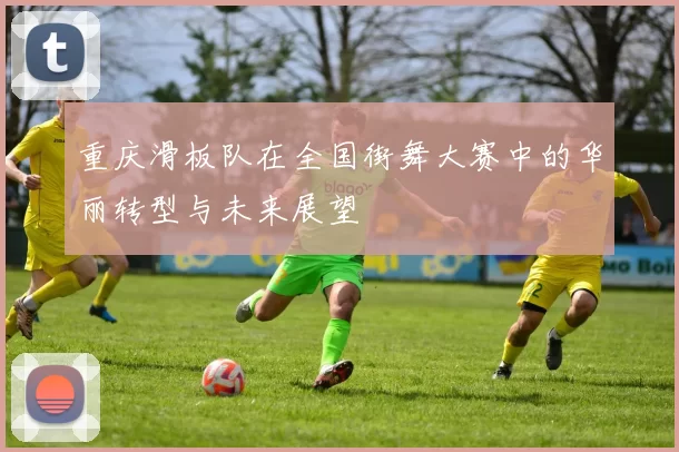 重庆滑板队在全国街舞大赛中的华丽转型与未来展望