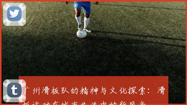 广州滑板队的精神与文化探索：滑板运动在城市生活中的新风尚