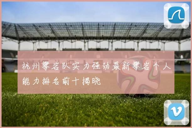 杭州攀岩队实力强劲最新攀岩个人能力排名前十揭晓