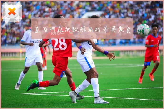 皇马阿森纳欧冠老对手再聚首