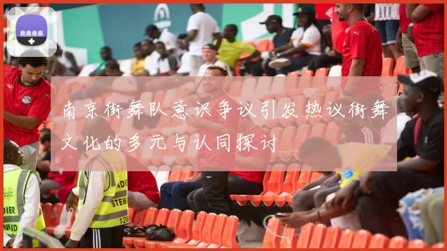 南京街舞队意识争议引发热议街舞文化的多元与认同探讨