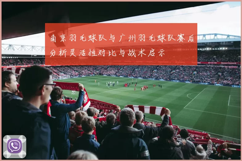 南京羽毛球队与广州羽毛球队赛后分析灵活性对比与战术启示