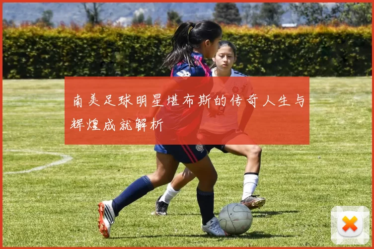 南美足球明星堪布斯的传奇人生与辉煌成就解析