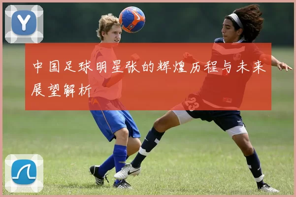 中国足球明星张的辉煌历程与未来展望解析