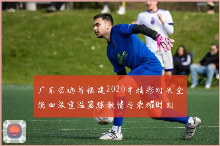 广东宏远与福建2020年精彩对决全场回放重温篮球激情与荣耀时刻