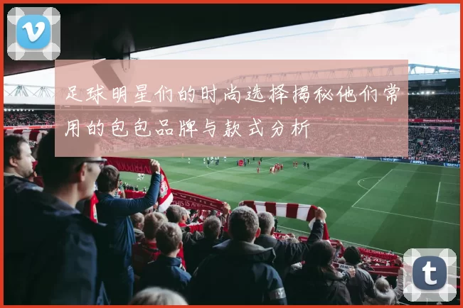 足球明星们的时尚选择揭秘他们常用的包包品牌与款式分析