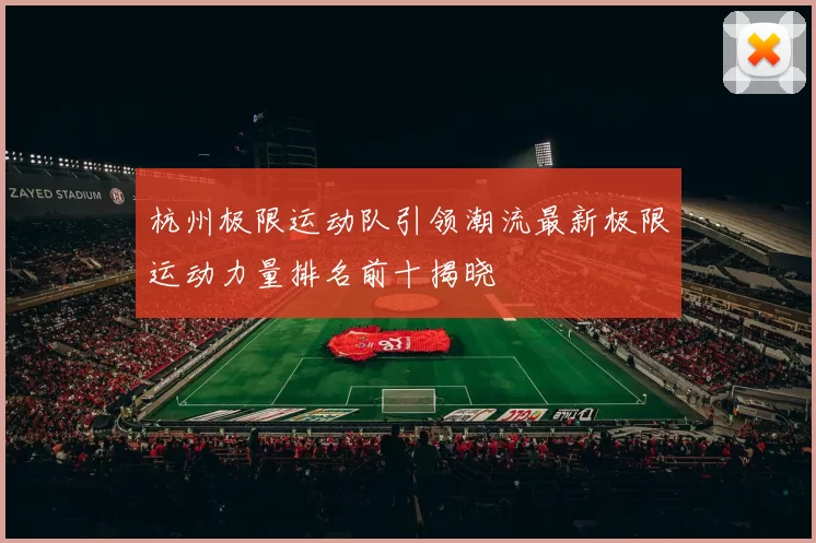 杭州极限运动队引领潮流最新极限运动力量排名前十揭晓