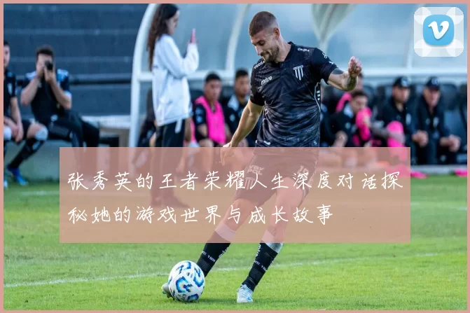 张秀英的王者荣耀人生深度对话探秘她的游戏世界与成长故事