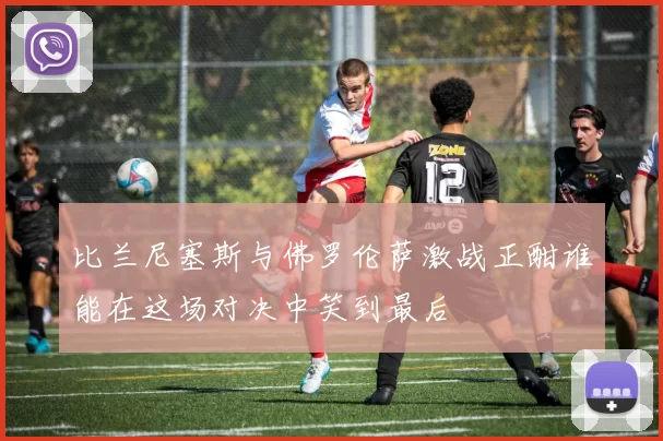 比兰尼塞斯与佛罗伦萨激战正酣谁能在这场对决中笑到最后
