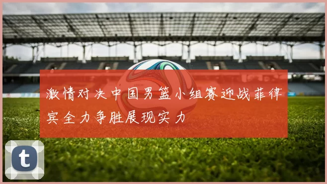 激情对决中国男篮小组赛迎战菲律宾全力争胜展现实力