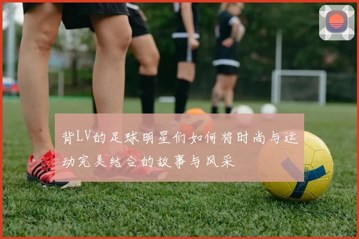 背LV的足球明星们如何将时尚与运动完美结合的故事与风采