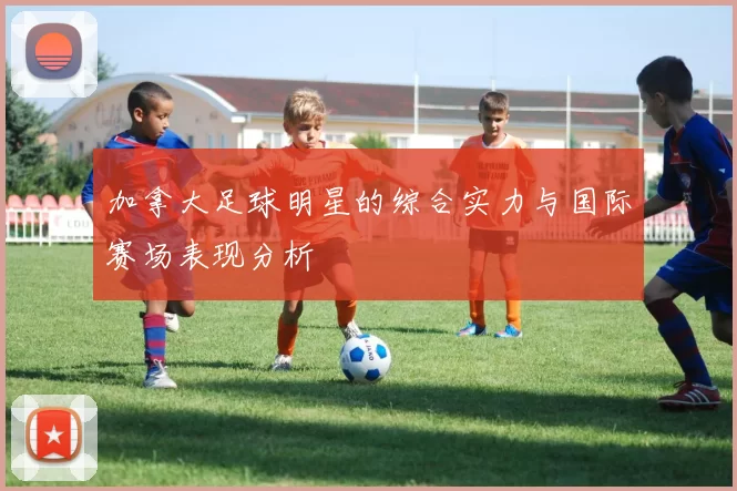 加拿大足球明星的综合实力与国际赛场表现分析