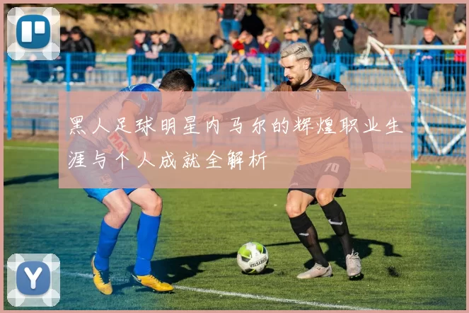 黑人足球明星内马尔的辉煌职业生涯与个人成就全解析