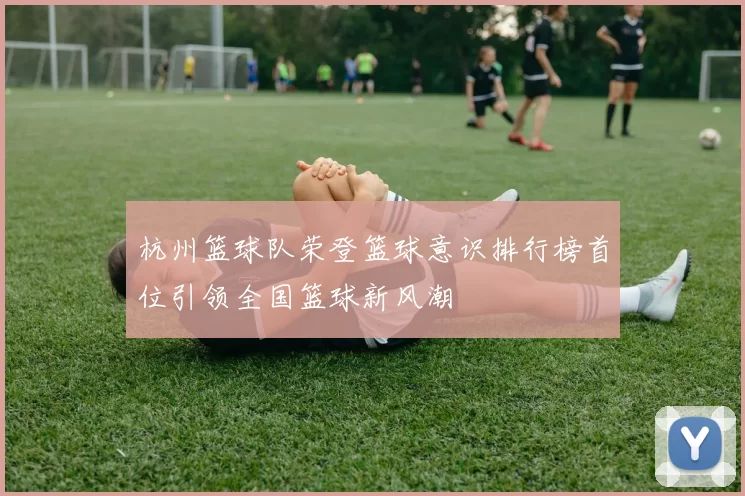杭州篮球队荣登篮球意识排行榜首位引领全国篮球新风潮